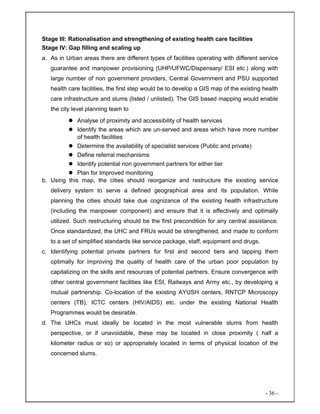 - 36 -
Stage III: Rationalisation and strengthening of existing health care facilities
Stage IV: Gap filling and scaling up
a. As in Urban areas there are different types of facilities operating with different service
guarantee and manpower provisioning (UHP/UFWC/Dispensary/ ESI etc.) along with
large number of non government providers, Central Government and PSU supported
health care facilities, the first step would be to develop a GIS map of the existing health
care infrastructure and slums (listed / unlisted). The GIS based mapping would enable
the city level planning team to
Analyse of proximity and accessibility of health services
Identify the areas which are un-served and areas which have more number
of health facilities
Determine the availability of specialist services (Public and private)
Define referral mechanisms
Identify potential non government partners for either tier
Plan for Improved monitoring
b. Using this map, the cities should reorganize and restructure the existing service
delivery system to serve a defined geographical area and its population. While
planning the cities should take due cognizance of the existing health infrastructure
(including the manpower component) and ensure that it is effectively and optimally
utilized. Such restructuring should be the first precondition for any central assistance.
Once standardized, the UHC and FRUs would be strengthened, and made to conform
to a set of simplified standards like service package, staff, equipment and drugs.
c. Identifying potential private partners for first and second tiers and tapping them
optimally for improving the quality of health care of the urban poor population by
capitalizing on the skills and resources of potential partners. Ensure convergence with
other central government facilities like ESI, Railways and Army etc., by developing a
mutual partnership. Co-location of the existing AYUSH centers, RNTCP Microscopy
centers (TB), ICTC centers (HIV/AIDS) etc. under the existing National Health
Programmes would be desirable.
d. The UHCs must ideally be located in the most vulnerable slums from health
perspective, or if unavoidable, these may be located in close proximity ( half a
kilometer radius or so) or appropriately located in terms of physical location of the
concerned slums.
 
