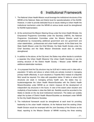 - 37 -
6 Institutional Framework
1. The National Urban Health Mission would leverage the institutional structures of the
NRHM at the National, State and District level for operationalisation of the NUHM.
However, in order to provide dedicated focus to issues relating to Urban Health the
institutional mechanism under the NRHM at various levels would be strengthened
for NUHM implementation.
2. At the central level the Mission Steering Group under the Union Health Minister, the
Empowered Programme Committee under the Secretary (H&FW), the National
Programme Coordination Committee under the Mission Director would be
strengthened by incorporating additional government and non government and
urban stakeholders , professionals and urban health experts. At the State level, the
State Health Mission under the Chief Minister, the State Health Society under the
Chief Secretary and the State Mission Directorate would also be similarly
strengthened.
3. In addition to the above, at the City level, the States may either decide to constitute
a separate City Urban Health Missions/ City Urban Health Societies or use the
existing structure of the District Health Society / Mission under NRHM with
additional stakeholder members.
4. It is proposed that the City structure may be ULB led in metros and in cities with a
population 10 lakhs and above or where ULBs are actively involved in managing
primary health effectively. In such situations a Tripartite MoU instead of a Bipartite
MoU would be required. For cities with population below 10 lakhs or where ULB
structures are weak in managing primary health care, the states may co-
locate/amalgamate the Urban Health Mission/Societies with the District Health
Mission/Societies under NRHM as an interim measure till the development of
independent city structures in the future. In view of the extant urban situation and
multiplicity of local bodies in cities like Delhi etc. flexibility would be accorded to the
States to decide on the city level institutional mechanism. The states can suitably
adapt the by-laws of District Health Mission/Societies as developed under NRHM
for the City Health Missions/ Societies.
5. The institutional framework would be strengthened at each level for providing
leadership to the urban health initiatives. At the National level the existing Urban
Health Division would be revamped with the Joint Secretary of the Division as the
Head, reporting to the Mission Director of NRHM involving the three existing
 