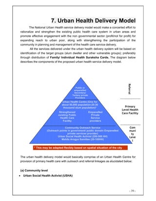 - 39 -
7. Urban Health Delivery Model
The National Urban Health service delivery model would make a concerted effort to
rationalize and strengthen the existing public health care system in urban areas and
promote effective engagement with the non governmental sector (profit/not for profit) for
expanding reach to urban poor, along with strengthening the participation of the
community in planning and management of the health care service delivery.
All the services delivered under the urban health delivery system will be based on
identification of the target groups (slum dweller and other vulnerable groups); preferably
through distribution of Family/ Individual Health Suraksha Cards. The diagram below
describes the components of the proposed urban health service delivery model.
The urban health delivery model would basically comprise of an Urban Health Centre for
provision of primary health care with outreach and referral linkages as elucidated below:
(a) Community level
• Urban Social Health Activist (USHA)
Public or
empanelled
Secondary/
Tertiary private
Providers
Urban Health Centre (One for
about 50,000 population-25-30
thousand slum population)*
Strengthened
existing Public
Health Care
Facility
Empanelled
Private
Service
providers
Community Outreach Service
(Outreach points in government/ public domain Empanelled
private services provider)
Urban Social Health Activist (200-500 HH)
Mahila Arogya Samiitee (20-100HH)
Referral
Primary
Level Health
Care Facility
Com
muni
ty
Leve
l
--------------------
--------------------
* This may be adapted flexibly based on spatial situation of the city
 