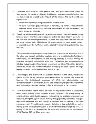 - 4 -
5. The NUHM would cover all Cities (430 in total) with population above 1 lakh and
state capitals during phase I. District Head Quarter towns with population less than
one lakh would be covered under Phase II of the Mission. The NUHM would have
high focus on
Urban Poor Population living in listed and unlisted slums
All other vulnerable population such as homeless, rag-pickers, street children,
rickshaw pullers, construction and brick and lime kiln workers, sex workers, any
other temporary migrants
6. Though the Mission would cover all the state capitals and cities with population one
lakh and above, priority would be accorded to the 100 cities listed in appendix 1 in
the first year for initiating the mission. All cities with population less than one lakh
are being covered under NRHM hence the strategies and norms of service delivery
as proposed under the NUHM may also be applied in cities with population less than
one lakh.
7. The National Urban Health Mission therefore aims to address the health concerns of
the urban poor through facilitating equitable access to available health facilities by
rationalizing and strengthening of the existing capacity of health delivery for
improving the health status of the urban poor. The existing gaps are planned to be
filled up through partnership with non government providers. This will be done in a
manner to ensure well identified facilities are set up for each segment of target
population which can be accessed as a matter of right.
8. Acknowledging the diversity of the available facilities in the cities, flexible city
specific models led by the urban local bodies would be needed. The NUHM will
leverage the institutional structures of NRHM for administration and
operationalisation of the Mission. It will also establish synergies with programmes
with similar objectives like JNNURM, SJSRY, ICDS to optimize the outcomes.
9. The National Urban Health Mission based on the key characteristics of the existing
urban health delivery system proposes a broad framework for strengthening the
extant primary public health systems, rationalizing the available manpower and
resources, filling the gaps in service delivery through private partnerships through a
regulatory framework and also through a communitised risk pooling / insurance
mechanism with IT enablement, capacity building of key stakeholders, and by
making special provision for inclusion of the most vulnerable amongst the poor. The
quality of the services provided will be constantly monitored for improvement
(IPHS/ Revised IPHS for Urban areas etc.)
 