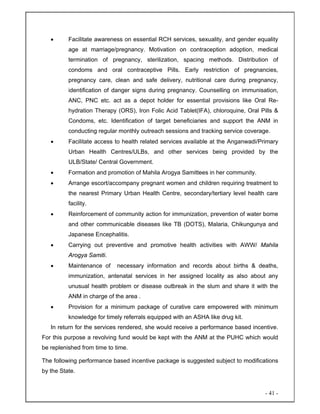- 41 -
• Facilitate awareness on essential RCH services, sexuality, and gender equality
age at marriage/pregnancy. Motivation on contraception adoption, medical
termination of pregnancy, sterilization, spacing methods. Distribution of
condoms and oral contraceptive Pills. Early restriction of pregnancies,
pregnancy care, clean and safe delivery, nutritional care during pregnancy,
identification of danger signs during pregnancy. Counselling on immunisation,
ANC, PNC etc. act as a depot holder for essential provisions like Oral Re-
hydration Therapy (ORS), Iron Folic Acid Tablet(IFA), chloroquine, Oral Pills &
Condoms, etc. Identification of target beneficiaries and support the ANM in
conducting regular monthly outreach sessions and tracking service coverage.
• Facilitate access to health related services available at the Anganwadi/Primary
Urban Health Centres/ULBs, and other services being provided by the
ULB/State/ Central Government.
• Formation and promotion of Mahila Arogya Samittees in her community.
• Arrange escort/accompany pregnant women and children requiring treatment to
the nearest Primary Urban Health Centre, secondary/tertiary level health care
facility.
• Reinforcement of community action for immunization, prevention of water borne
and other communicable diseases like TB (DOTS), Malaria, Chikungunya and
Japanese Encephalitis.
• Carrying out preventive and promotive health activities with AWW/ Mahila
Arogya Samiti.
• Maintenance of necessary information and records about births & deaths,
immunization, antenatal services in her assigned locality as also about any
unusual health problem or disease outbreak in the slum and share it with the
ANM in charge of the area .
• Provision for a minimum package of curative care empowered with minimum
knowledge for timely referrals equipped with an ASHA like drug kit.
In return for the services rendered, she would receive a performance based incentive.
For this purpose a revolving fund would be kept with the ANM at the PUHC which would
be replenished from time to time.
The following performance based incentive package is suggested subject to modifications
by the State.
 