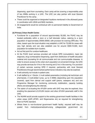 - 43 -
dispensing, apart from counseling. Each camp will be covering a responsibility area
of two ANMs working in a UHC. The UHC can also partner with local General
Practitioner for the camp.
• These could be organized at designated locations mentioned in the aforesaid paras
in coordination with USHA and MAS members.
• All engagements would be contractual with no permanent liability to Government of
India.
(b) Primary Urban Health Centre
• Functional for a population of around approximately 50,000, the PUHC may be
located preferably within a slum or a half kilometer radius, catering to a slum
population of approximately 20000-30000, with provision for evening OPD also. The
cities, based upon the local situation may establish a UHC for 75,000 for areas with
very high density and can also establish one for around 5000-10,000, slum
population for isolated slum clusters.
• Act as first point for curative healthcare.
• At the PUHC level services provided will include OPD (consultation), basic lab
diagnosis, drug /contraceptive dispensing, apart from distribution of health education
material and counseling for all communicable and non communicable diseases. In
order to ensure access to the urban slum population at convenient timings, the UHC
may provide services for 4 hrs in the morning and 2 hrs in the evening. For provision
of certain services evening OPD if required, partnership with local General
Practitioners through benchmarked performance indicators may also be explored.
• It will ordinarily not include in-patient care.
• It will staffed by a 1 Doctor, 2 multi skilled paramedics (including lab technician and
pharmacist), 2 multi-skilled nurse, up to 4 ANMs (depending upon the population
covered), apart from clerical and support staff (peons, sweepers etc) and one
Programme Manager for monitoring community mobilization, capacity building
efforts and strengthening the referrals.
• The option of co-locating the AYUSH centre with UHC may also be explored, thus
enabling the placement of AYUSH doctor and other AYUSH paramedic staff in the
UHC.
• The NUHM would provide support to the existing government health facilities in the
urban areas (UHP,,UFWC, and Dispensaries etc) as required for strengthening
them to PUHC standard.
• Where there is non-functional government health facility, required staff may be
posted from medical/paramedical/nursing colleges/state government (on
 