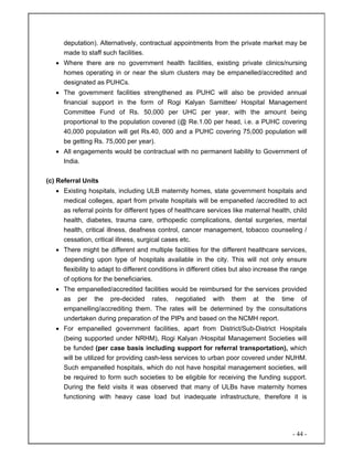 - 44 -
deputation). Alternatively, contractual appointments from the private market may be
made to staff such facilities.
• Where there are no government health facilities, existing private clinics/nursing
homes operating in or near the slum clusters may be empanelled/accredited and
designated as PUHCs.
• The government facilities strengthened as PUHC will also be provided annual
financial support in the form of Rogi Kalyan Samittee/ Hospital Management
Committee Fund of Rs. 50,000 per UHC per year, with the amount being
proportional to the population covered (@ Re.1.00 per head, i.e. a PUHC covering
40,000 population will get Rs.40, 000 and a PUHC covering 75,000 population will
be getting Rs. 75,000 per year).
• All engagements would be contractual with no permanent liability to Government of
India.
(c) Referral Units
• Existing hospitals, including ULB maternity homes, state government hospitals and
medical colleges, apart from private hospitals will be empanelled /accredited to act
as referral points for different types of healthcare services like maternal health, child
health, diabetes, trauma care, orthopedic complications, dental surgeries, mental
health, critical illness, deafness control, cancer management, tobacco counseling /
cessation, critical illness, surgical cases etc.
• There might be different and multiple facilities for the different healthcare services,
depending upon type of hospitals available in the city. This will not only ensure
flexibility to adapt to different conditions in different cities but also increase the range
of options for the beneficiaries.
• The empanelled/accredited facilities would be reimbursed for the services provided
as per the pre-decided rates, negotiated with them at the time of
empanelling/accrediting them. The rates will be determined by the consultations
undertaken during preparation of the PIPs and based on the NCMH report.
• For empanelled government facilities, apart from District/Sub-District Hospitals
(being supported under NRHM), Rogi Kalyan /Hospital Management Societies will
be funded (per case basis including support for referral transportation), which
will be utilized for providing cash-less services to urban poor covered under NUHM.
Such empanelled hospitals, which do not have hospital management societies, will
be required to form such societies to be eligible for receiving the funding support.
During the field visits it was observed that many of ULBs have maternity homes
functioning with heavy case load but inadequate infrastructure, therefore it is
 