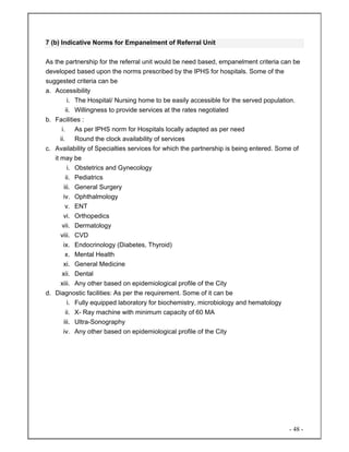 - 48 -
7 (b) Indicative Norms for Empanelment of Referral Unit
As the partnership for the referral unit would be need based, empanelment criteria can be
developed based upon the norms prescribed by the IPHS for hospitals. Some of the
suggested criteria can be
a. Accessibility
i. The Hospital/ Nursing home to be easily accessible for the served population.
ii. Willingness to provide services at the rates negotiated
b. Facilities :
i. As per IPHS norm for Hospitals locally adapted as per need
ii. Round the clock availability of services
c. Availability of Specialties services for which the partnership is being entered. Some of
it may be
i. Obstetrics and Gynecology
ii. Pediatrics
iii. General Surgery
iv. Ophthalmology
v. ENT
vi. Orthopedics
vii. Dermatology
viii. CVD
ix. Endocrinology (Diabetes, Thyroid)
x. Mental Health
xi. General Medicine
xii. Dental
xiii. Any other based on epidemiological profile of the City
d. Diagnostic facilities: As per the requirement. Some of it can be
i. Fully equipped laboratory for biochemistry, microbiology and hematology
ii. X- Ray machine with minimum capacity of 60 MA
iii. Ultra-Sonography
iv. Any other based on epidemiological profile of the City
 