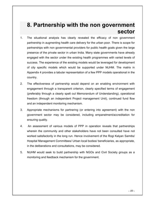 - 49 -
8. Partnership with the non government
sector
1. The situational analysis has clearly revealed the efficacy of non government
partnership in augmenting health care delivery for the urban poor. There is scope for
partnerships with non governmental providers for public health goals given the large
presence of the private sector in urban India. Many state governments have already
engaged with the sector under the existing health programmes with varied levels of
success. The experience of the existing models would be leveraged for development
of city specific models which would be supported under NUHM. The matrix in
Appendix 4 provides a tabular representation of a few PPP models operational in the
country.
2. The effectiveness of partnership would depend on an enabling environment with
engagement through a transparent criterion, clearly specified terms of engagement
(preferably through a clearly spelt out Memorandum of Understanding), operational
freedom (through an independent Project management Unit), continued fund flow
and an independent monitoring mechanism.
3. Appropriate mechanisms for partnering (or entering into agreement) with the non
government sector may be considered, including empanelment/accreditation for
ensuring quality.
4. An assessment of various models of PPP in operation reveals that partnerships
wherein the community and other stakeholders have not been consulted have not
worked satisfactorily in the long run. Hence involvement of the Rogi Kalyan Samitis/
Hospital Management Committees/ Urban local bodies/ beneficiaries, as appropriate,
in the deliberations and consultations, may be considered.
5. NUHM would seek to build partnership with NGOs and Civil Society groups as a
monitoring and feedback mechanism for the government.
 