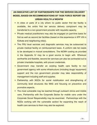 - 50 -
AN INDICATIVE LIST OF PARTNERSHIPS FOR THE SERVICE DELIVERY
MODEL BASED ON RECOMMENDATIONS OF TASK FORCE REPORT ON
URBAN HEALTH of MOHFW
In cities or parts of a city where no public sector first tier facility is
available, the entire first tier service delivery component may be
transferred to a non government provider with requisite capacity.
Private medical practitioners may also be engaged on part-time basis for
first as well as second tier facilities (based on the experience in IPP VIII in
Kolkata and neighboring cities).
The FRU level services and diagnostic services may be outsourced to
private medical facility on reimbursement basis. A uniform rate list needs
to be developed in mutual consultations. The NCMH costing as provided
in the Appendix IV may be a good source to begin with. Wherever
worthwhile and feasible, second tier services can also be contracted out to
private/ charitable hospitals, with proven credentials.
Government may transfer an existing health care facility to non
government agency with some infrastructure (including drugs/ equipment)
support and the non government provider may take responsibility of
management including staff and supplies.
Partnership with NGOs for social mobilization and strengthening of
community level structures like MAS and focusing on preventive and
promotive aspects,
The most vulnerable may be reached through outreach clinics and mobile
vans. Partnership with the Corporate Sector for mobile vans under the
Corporate Social Responsibility may be examined. Partnerships with the
NGOs working with the vulnerable section for expanding the reach of
health care services to them may also be explored.
 