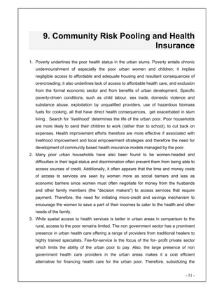 - 51 -
9. Community Risk Pooling and Health
Insurance
1. Poverty underlines the poor health status in the urban slums. Poverty entails chronic
undernourishment of especially the poor urban women and children; it implies
negligible access to affordable and adequate housing and resultant consequences of
overcrowding; it also underlines lack of access to affordable health care, and exclusion
from the formal economic sector and from benefits of urban development. Specific
poverty-driven conditions, such as child labour, sex trade, domestic violence and
substance abuse, exploitation by unqualified providers, use of hazardous biomass
fuels for cooking, all that have direct health consequences, get exacerbated in slum
living . Search for “livelihood” determines the life of the urban poor. Poor households
are more likely to send their children to work (rather than to school), to cut back on
expenses. Health improvement efforts therefore are more effective if associated with
livelihood improvement and local empowerment strategies and therefore the need for
development of community based health insurance models managed by the poor.
2. Many poor urban households have also been found to be women-headed and
difficulties in their legal status and discrimination often prevent them from being able to
access sources of credit. Additionally, it often appears that the time and money costs
of access to services are seen by women more as social barriers and less as
economic barriers since women must often negotiate for money from the husbands
and other family members (the “decision makers”) to access services that require
payment. Therefore, the need for initiating micro-credit and savings mechanism to
encourage the women to save a part of their incomes to cater to the health and other
needs of the family.
3. While spatial access to health services is better in urban areas in comparison to the
rural, access to the poor remains limited. The non government sector has a prominent
presence in urban health care offering a range of providers from traditional healers to
highly trained specialists. Fee-for-service is the focus of the for- profit private sector
which limits the ability of the urban poor to pay. Also, the large presence of non
government health care providers in the urban areas makes it a cost efficient
alternative for financing health care for the urban poor. Therefore, subsidizing the
 
