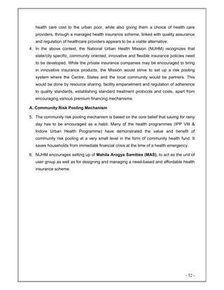 - 52 -
health care cost to the urban poor, while also giving them a choice of health care
providers, through a managed health insurance scheme, linked with quality assurance
and regulation of healthcare providers appears to be a viable alternative.
4. In the above context, the National Urban Health Mission (NUHM) recognizes that
state/city specific, community oriented, innovative and flexible insurance policies need
to be developed. While the private insurance companies may be encouraged to bring
in innovative insurance products, the Mission would strive to set up a risk pooling
system where the Centre, States and the local community would be partners. This
would be done by resource sharing, facility empanelment and regulation of adherence
to quality standards, establishing standard treatment protocols and costs, apart from
encouraging various premium financing mechanisms.
A. Community Risk Pooling Mechanism
5. The community risk pooling mechanism is based on the core belief that saving for rainy
day has to be encouraged as a habit. Many of the health programmes (IPP VIII &
Indore Urban Health Programme) have demonstrated the value and benefit of
community risk pooling at a very small level in the form of community health fund. It
saves households from immediate financial crisis at the time of a health emergency.
6. NUHM encourages setting up of Mahila Arogya Samities (MAS), to act as the unit of
user group as well as for designing and managing a need-based and affordable health
insurance scheme.
 