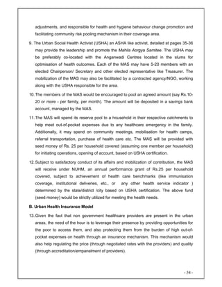 - 54 -
adjustments, and responsible for health and hygiene behaviour change promotion and
facilitating community risk pooling mechanism in their coverage area.
9. The Urban Social Health Activist (USHA) an ASHA like activist, detailed at pages 35-36
may provide the leadership and promote the Mahila Aorgya Samitee. The USHA may
be preferably co-located with the Anganwadi Centres located in the slums for
optimisation of health outcomes. Each of the MAS may have 5-20 members with an
elected Chairperson/ Secretary and other elected representative like Treasurer. The
mobilization of the MAS may also be facilitated by a contracted agency/NGO, working
along with the USHA responsible for the area.
10.The members of the MAS would be encouraged to pool an agreed amount (say Rs.10-
20 or more - per family, per month). The amount will be deposited in a savings bank
account, managed by the MAS.
11.The MAS will spend its reserve pool to a household in their respective catchments to
help meet out-of-pocket expenses due to any healthcare emergency in the family.
Additionally, it may spend on community meetings, mobilisation for health camps,
referral transportation, purchase of health care etc. The MAS will be provided with
seed money of Rs. 25 per household covered (assuming one member per household)
for initiating operations, opening of account, based on USHA certification.
12.Subject to satisfactory conduct of its affairs and mobilization of contribution, the MAS
will receive under NUHM, an annual performance grant of Rs.25 per household
covered, subject to achievement of health care benchmarks (like immunisation
coverage, institutional deliveries, etc., or any other health service indicator )
determined by the state/district /city based on USHA certification. The above fund
(seed money) would be strictly utilized for meeting the health needs.
B. Urban Health Insurance Model
13.Given the fact that non government healthcare providers are present in the urban
areas, the need of the hour is to leverage their presence by providing opportunities for
the poor to access them, and also protecting them from the burden of high out-of-
pocket expenses on health through an insurance mechanism. This mechanism would
also help regulating the price (through negotiated rates with the providers) and quality
(through accreditation/empanelment of providers).
 