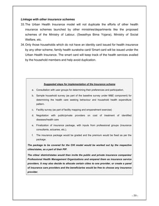 - 59 -
Linkage with other insurance schemes
33.The Urban Health Insurance model will not duplicate the efforts of other health
insurance schemes launched by other ministries/departments like the proposed
schemes of the Ministry of Labour, (Swasthya Bima Yojana), Ministry of Social
Welfare, etc.
34.Only those households which do not have an identity card issued for health insurance
by any other scheme, family health suraksha card/ Smart card will be issued under the
Urban Health Insurance. The smart card will keep track of the health services availed
by the household members and help avoid duplication.
Suggested steps for implementation of the Insurance scheme
a. Consultation with user groups for determining their preferences and participation.
b. Sample household survey (as part of the baseline survey under M&E component) for
determining the health care seeking behaviour and household health expenditure
pattern.
c. Facility survey (as part of facility mapping and empanelment exercise)
d. Negotiation with public/private providers on cost of treatment of identified
diseases/health care
e. Finalization of insurance package, with inputs from professional groups (insurance
consultants, actuaries, etc.).
f. The insurance package would be graded and the premium would be fixed as per the
package.
The package to be covered for the CHI model would be worked out by the respective
cities/states, as a part of their PIP.
The cities/ district/states would then invite the public and private insurance companies/
Professional Health Management Organizations and empanel them as insurance service
providers. It may also decide to allocate certain cities to one provider, or create a panel
of insurance care providers and the beneficiaries would be free to choose any insurance
provider.
 