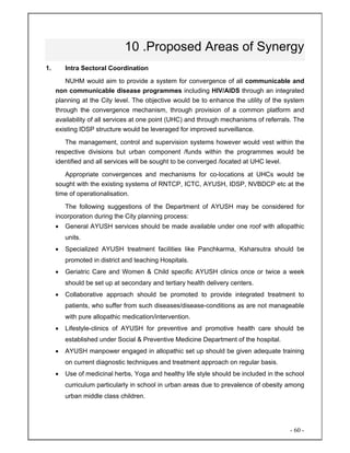 - 60 -
10 .Proposed Areas of Synergy
1. Intra Sectoral Coordination
NUHM would aim to provide a system for convergence of all communicable and
non communicable disease programmes including HIV/AIDS through an integrated
planning at the City level. The objective would be to enhance the utility of the system
through the convergence mechanism, through provision of a common platform and
availability of all services at one point (UHC) and through mechanisms of referrals. The
existing IDSP structure would be leveraged for improved surveillance.
The management, control and supervision systems however would vest within the
respective divisions but urban component /funds within the programmes would be
identified and all services will be sought to be converged /located at UHC level.
Appropriate convergences and mechanisms for co-locations at UHCs would be
sought with the existing systems of RNTCP, ICTC, AYUSH, IDSP, NVBDCP etc at the
time of operationalisation.
The following suggestions of the Department of AYUSH may be considered for
incorporation during the City planning process:
• General AYUSH services should be made available under one roof with allopathic
units.
• Specialized AYUSH treatment facilities like Panchkarma, Ksharsutra should be
promoted in district and teaching Hospitals.
• Geriatric Care and Women & Child specific AYUSH clinics once or twice a week
should be set up at secondary and tertiary health delivery centers.
• Collaborative approach should be promoted to provide integrated treatment to
patients, who suffer from such diseases/disease-conditions as are not manageable
with pure allopathic medication/intervention.
• Lifestyle-clinics of AYUSH for preventive and promotive health care should be
established under Social & Preventive Medicine Department of the hospital.
• AYUSH manpower engaged in allopathic set up should be given adequate training
on current diagnostic techniques and treatment approach on regular basis.
• Use of medicinal herbs, Yoga and healthy life style should be included in the school
curriculum particularly in school in urban areas due to prevalence of obesity among
urban middle class children.
 