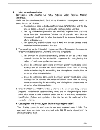 - 61 -
2. Inter- sectoral coordination
Convergence with Jawahar Lal Nehru National Urban Renewal Mission
(JNNURM).
Under the Sub- Mission on Basic Services for Urban Poor, convergence would be
sought through the following:
a. Priortisation of cities on the basis of high focus JNNURM cities and the City
and not district as the unit of planning for health and allied activities.
b. The City Urban Health plan would also be shared for prioritization of actions
at the Slum level. Similarly the City level plan of JNNURM (Basic Services
component) would also be taken into account for avoiding duplication of
efforts and resources.
c. The community level institutions such as MAS may also be utilized by the
implementation mechanism of JNNURM.
2. The guidelines for the Integrated Housing and Slum Development Programmes
(IHSDP) include the following under the admissible components:
a. The provision for utilization of community centers can also be used as fixed
outreach session in the admissible components for strengthening the
delivery of health care services to urban poor.
b. Under the admissible components Community primary health care center
buildings can be provided. The same mechanism can be used for making
available the buildings for establishing new primary health care facilities for
un-served urban poor population.
c. Under the admissible components Community primary health care center
buildings can be provided. The same mechanism can be used for making
available the buildings for establishing new primary health care facilities for
un-served urban poor population.
3. Under the BSUP and IHSDP mandatory reforms at the urban local body level are
proposed. The same can be reinforced by NUHM also for strengthening the role of
urban local bodies in cites where the BSUP and IHSDP are being implemented.
Identification of slums and up-dation of the lists can also be made part of the
mandatory reforms.
4. Convergence with Swarn Jayanti Shahri Rozgar Yojana(SJSRY)
The following community level structure has been proposed under SJSRY. The
community level structures being proposed under NUHM can be strengthened by
effectively aligning them.
 