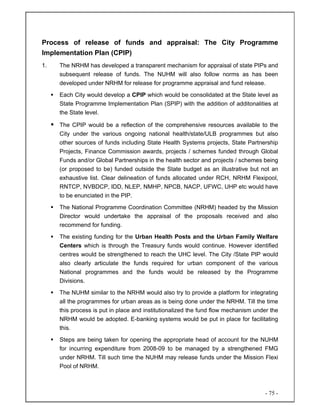 - 75 -
Process of release of funds and appraisal: The City Programme
Implementation Plan (CPIP)
1. The NRHM has developed a transparent mechanism for appraisal of state PIPs and
subsequent release of funds. The NUHM will also follow norms as has been
developed under NRHM for release for programme appraisal and fund release.
Each City would develop a CPIP which would be consolidated at the State level as
State Programme Implementation Plan (SPIP) with the addition of additonalities at
the State level.
The CPIP would be a reflection of the comprehensive resources available to the
City under the various ongoing national health/state/ULB programmes but also
other sources of funds including State Health Systems projects, State Partnership
Projects, Finance Commission awards, projects / schemes funded through Global
Funds and/or Global Partnerships in the health sector and projects / schemes being
(or proposed to be) funded outside the State budget as an illustrative but not an
exhaustive list. Clear delineation of funds allocated under RCH, NRHM Flexipool,
RNTCP, NVBDCP, IDD, NLEP, NMHP, NPCB, NACP, UFWC, UHP etc would have
to be enunciated in the PIP.
The National Programme Coordination Committee (NRHM) headed by the Mission
Director would undertake the appraisal of the proposals received and also
recommend for funding.
The existing funding for the Urban Health Posts and the Urban Family Welfare
Centers which is through the Treasury funds would continue. However identified
centres would be strengthened to reach the UHC level. The City /State PIP would
also clearly articulate the funds required for urban component of the various
National programmes and the funds would be released by the Programme
Divisions.
The NUHM similar to the NRHM would also try to provide a platform for integrating
all the programmes for urban areas as is being done under the NRHM. Till the time
this process is put in place and institutionalized the fund flow mechanism under the
NRHM would be adopted. E-banking systems would be put in place for facilitating
this.
Steps are being taken for opening the appropriate head of account for the NUHM
for incurring expenditure from 2008-09 to be managed by a strengthened FMG
under NRHM. Till such time the NUHM may release funds under the Mission Flexi
Pool of NRHM.
 
