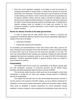 - 76 -
Given the current absorptive capacities in the States as also the structures for
managing accountability at various levels, it is likely that the demand for resources
will be less in the initial years. The actual need year to year will depend on the pace
at which States push reforms in order to remove the constraints on expenditure and
its effective utilization. Efforts would be made to kick-start the Mission with the
desired pace by capacity building workshops to increase the absorptive capacity of
the states. Annual financial demands would be accordingly made. A flexible pool of
resource envelope would be indicated to the states with provision for inter
component variability in activity heads/costs in view of extant urban situation/city
specific conditions.
Norms for release of funds to the state governments
In order to ensure that the state specific focus is retained in planning and
management of NUHM the following indicators would be given appropriate weight-age for
release of the funds to the States.
• Urban Slum Population
• Capital Cities reporting slum population.
For consistency and authoritativeness of data, Slum Census 2001 data is used as the
basis. However the slum population for the cities like Ranchi, Lucknow and Patna as listed
by Census 2001 may be at variance from the actual slum population in the cities. The
same was crosschecked through meetings and workshops, whereby the state authorities
suggested that actual slum population would be in the range of 20-30% of the total urban
population. Therefore appropriate flexibility in approval process would be provided to
accommodate such variance.
Sustainability:
The NUHM would strive to ensure the sustainability of the Mission through state
and ULB contribution, promotion of community structures like the Mahila Arogya
Samittees and facility based Rogi Kalyan Samitis on the lines of NRHM.
The Community health insurance model would also be encouraged to broad base
membership to include the non urban poor category, through payment of differential
premium for sustainability.
The analysis from the field visits has also demonstrated that judicious exercise of
user fee, based on the exclusion of the BPL category, can be an effective mechanism for
mobilization of resources for facility improvement, quality care and patient welfare. States/
Cities would be facilitated to develop mechanisms for income generation through
realization of service charges by cross subsidizing the beneficiaries (urban poor) and by
 