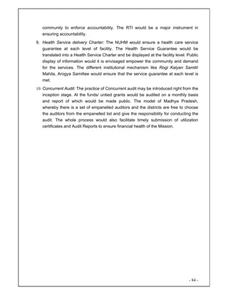- 84 -
community to enforce accountability. The RTI would be a major instrument in
ensuring accountability.
9. Health Service delivery Charter: The NUHM would ensure a health care service
guarantee at each level of facility. The Health Service Guarantee would be
translated into a Health Service Charter and be displayed at the facility level. Public
display of information would it is envisaged empower the community and demand
for the services. The different institutional mechanism like Rogi Kalyan Samiti/
Mahila, Arogya Samittee would ensure that the service guarantee at each level is
met.
10. Concurrent Audit: The practice of Concurrent audit may be introduced right from the
inception stage. Al the funds/ untied grants would be audited on a monthly basis
and report of which would be made public. The model of Madhya Pradesh,
whereby there is a set of empanelled auditors and the districts are free to choose
the auditors from the empanelled list and give the responsibility for conducting the
audit. The whole process would also facilitate timely submission of utilization
certificates and Audit Reports to ensure financial health of the Mission.
 