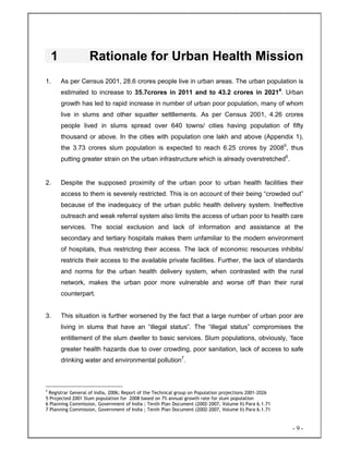 - 9 -
1 Rationale for Urban Health Mission
1. As per Census 2001, 28.6 crores people live in urban areas. The urban population is
estimated to increase to 35.7crores in 2011 and to 43.2 crores in 20214
. Urban
growth has led to rapid increase in number of urban poor population, many of whom
live in slums and other squatter settllements. As per Census 2001, 4.26 crores
people lived in slums spread over 640 towns/ cities having population of fifty
thousand or above. In the cities with population one lakh and above (Appendix 1),
the 3.73 crores slum population is expected to reach 6.25 crores by 20085
, thus
putting greater strain on the urban infrastructure which is already overstretched6
.
2. Despite the supposed proximity of the urban poor to urban health facilities their
access to them is severely restricted. This is on account of their being “crowded out”
because of the inadequacy of the urban public health delivery system. Ineffective
outreach and weak referral system also limits the access of urban poor to health care
services. The social exclusion and lack of information and assistance at the
secondary and tertiary hospitals makes them unfamiliar to the modern environment
of hospitals, thus restricting their access. The lack of economic resources inhibits/
restricts their access to the available private facilities. Further, the lack of standards
and norms for the urban health delivery system, when contrasted with the rural
network, makes the urban poor more vulnerable and worse off than their rural
counterpart.
3. This situation is further worsened by the fact that a large number of urban poor are
living in slums that have an “illegal status”. The “illegal status” compromises the
entitlement of the slum dweller to basic services. Slum populations, obviously, ‘face
greater health hazards due to over crowding, poor sanitation, lack of access to safe
drinking water and environmental pollution7
.
4
Registrar General of India, 2006; Report of the Technical group on Population projections 2001-2026
5 Projected 2001 Slum population for 2008 based on 7% annual growth rate for slum population
6 Planning Commission, Government of India ; Tenth Plan Document (2002-2007, Volume II) Para 6.1.71
7 Planning Commission, Government of India ; Tenth Plan Document (2002-2007, Volume II) Para 6.1.71
 