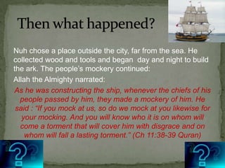 Then what happened?Nuh chose a place outside the city, far from the sea. He collected wood and tools and began  day and night to build the ark. The people’s mockery continued: Allah the Almighty narrated:As he was constructing the ship, whenever the chiefs of his people passed by him, they made a mockery of him. He said : “If you mock at us, so do we mock at you likewise for your mocking. And you will know who it is on whom will come a torment that will cover him with disgrace and on whom will fall a lasting torment.” (Ch 11:38-39 Quran)