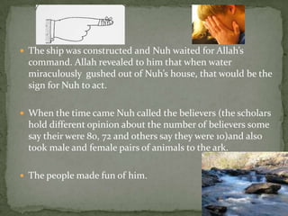 The ship was constructed and Nuh waited for Allah’s command. Allah revealed to him that when water miraculously  gushed out of Nuh’s house, that would be the sign for Nuh to act.When the time came Nuh called the believers (the scholars hold different opinion about the number of believers some say their were 80, 72 and others say they were 10)and also took male and female pairs of animals to the ark.The people made fun of him.