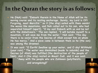 In the Quran the story is as follows:He (Nuh) said: “Embark therein in the Name of Allah will be its moving course and its resting anchorage. Surely, my Lord is Oft Forgiving, most Merciful.” so it (the ship) sailed with them amidst the waves like mountains, and Nuh called out to his son, who had separated himself (apart), “O my son! Embark with us and be not with the disbeliveers.” The son replied, “I will betake myself to a mountain, it will save me from the water.” Nuh said: “This day there is no savior from the Decree of Allah except him on whom He has mercy.” And a wave came in between them so he (the son) was among the drowned.It was said: “O Earth! Swallow up your water, and O sky! Withhold (your rain).” The water was diminished (made to subside) and the Decree (of Allah) was fulfilled (the destruction of the people of Nuh). And it (the ship) rested on Mount Judi, and it was said:  	“Away with the people who are Zalimeen (polytheists, 		and wrongdoing)!”