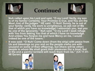 Nuh called upon his Lord and said, “O my Lord! Verily, my son is of my family! Certainly, Your Promise is true, and You are the Most Just of the judges.” HE said: “O Nuh! Surely, he is not of your family; verily, his work is unrighteous, so ask not of Me that of which you have no knowledge! I admonish you, lest you be one of the ignorants.” Nuh said: “O my Lord! I seek refuge with You from asking You that of which I have no knowledge. And unless You forgive me and have Mercy on me, I would indeed be one of the losers.”It was said: “O Nuh! Come down (from the ship) with peace from Us and blessings on you and on the people o\who are with you(and on some of their offspring), but (there will be other) people to whom We shall grant their pleasures (for a time), but in the end a painful torment will reach them from Us.” (Ch 11:41-48 Quran)Continued