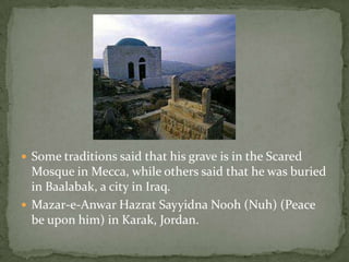 Some traditions said that his grave is in the Scared Mosque in Mecca, while others said that he was buried in Baalabak, a city in Iraq.Mazar-e-Anwar HazratSayyidnaNooh (Nuh) (Peace be upon him) in Karak, Jordan. 