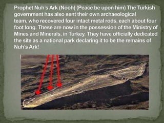 Prophet Nuh’s Ark (Nooh) (Peace be upon him) The Turkish government has also sent their own archaeological team, who recovered four intact metal rods, each about four foot long. These are now in the possession of the Ministry of Mines and Minerals, in Turkey. They have officially dedicated the site as a national park declaring it to be the remains of Nuh’s Ark!