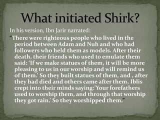 In his version, IbnJarir narrated: “There were righteous people who lived in the period between Adam and Nuh and who had followers who held them as models. After their death, their friends who used to emulate them said: ‘If we make statues of them, it will be more pleasing to us in our worship and will remind us of them.’ So they built statues of them, and , after they had died and others came after them, Iblis crept into their minds saying:’Your forefathers used to worship them, and through that worship they got rain.’ So they worshipped them.”What initiated Shirk?