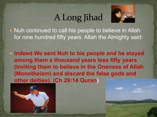 Nuh continued to call his people to believe in Allah for nine hundred fifty years. Allah the Almighty said:Indeed We sent Nuh to his people and he stayed among them a thousand years less fifty years (inviting them to believe in the Oneness of Allah (Monotheism) and discard the false gods and other deities). (Ch 29:14 Quran)A Long Jihad