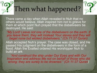 Then what happened?There came a day when Allah revealed to Nuh that no others would believe. Allah inspired him not to grieve for them at which point Nuh prayed that the disbeliveers be destroyed. He said:“My Lord! Leave not one of the disbeliveers on the earth. If you leave them, they will mislead Your slaves and they will beget none but wicked disbeliveers.” (Ch 71:27 Quran)Allah accepted Nuh’s prayer. The case was closed, and He passed His judgment on the disbeliveers in the form of a flood. Allah the Exalted ordered His worshipper Nuh to build an ark“And construct the ship under Our Eyes and with Our Inspiration and address Me not on behalf of those who did wrong; they are surely to be drowned.” (Ch 11:37 Quran)