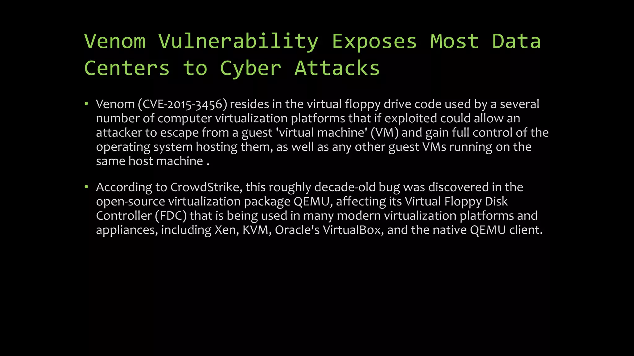 Venom Vulnerability Exposes Most Data
Centers to Cyber Attacks
• Venom (CVE-2015-3456) resides in the virtual floppy drive code used by a several
number of computer virtualization platforms that if exploited could allow an
attacker to escape from a guest 'virtual machine' (VM) and gain full control of the
operating system hosting them, as well as any other guest VMs running on the
same host machine .
• According to CrowdStrike, this roughly decade-old bug was discovered in the
open-source virtualization package QEMU, affecting its Virtual Floppy Disk
Controller (FDC) that is being used in many modern virtualization platforms and
appliances, including Xen, KVM, Oracle's VirtualBox, and the native QEMU client.
 