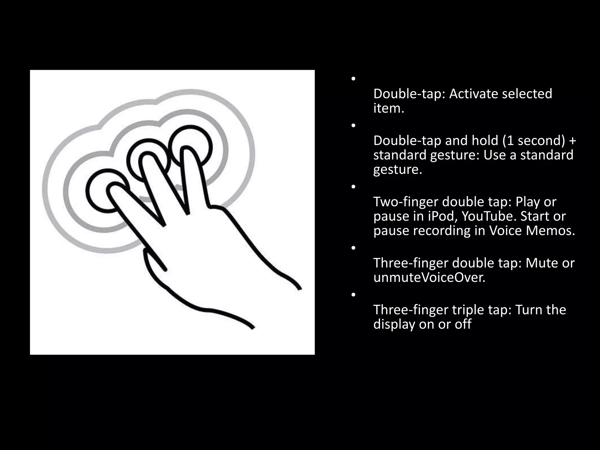 Double-tap: Activate selected item.Double-tap and hold (1 second) + standard gesture: Use a standard gesture.Two-finger double tap: Play or pause in iPod, YouTube. Start or pause recording in Voice Memos.Three-finger double tap: Mute or unmuteVoiceOver.Three-finger triple tap: Turn the display on or off