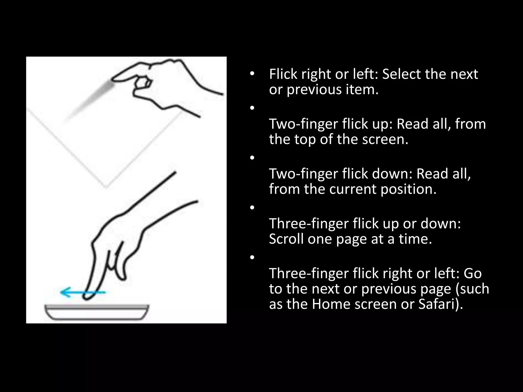 Flick right or left: Select the next or previous item.Two-finger flick up: Read all, from the top of the screen.Two-finger flick down: Read all, from the current position.Three-finger flick up or down: Scroll one page at a time.Three-finger flick right or left: Go to the next or previous page (such as the Home screen or Safari).