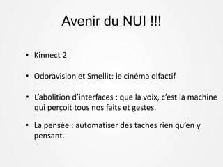 Avenir du NUI !!!
• Kinnect 2
• Odoravision et Smellit: le cinéma olfactif
• L’abolition d’interfaces : que la voix, c’est la machine
qui perçoit tous nos faits et gestes.
• La pensée : automatiser des taches rien qu’en y
pensant.
 