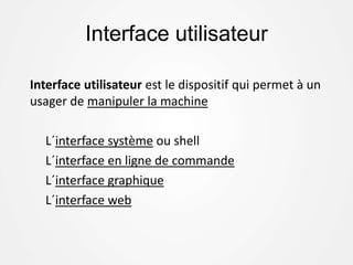 Interface utilisateur
Interface utilisateur est le dispositif qui permet à un
usager de manipuler la machine
L´interface système ou shell
L´interface en ligne de commande
L´interface graphique
L´interface web
 