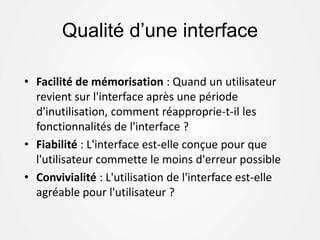 Qualité d’une interface
• Facilité de mémorisation : Quand un utilisateur
revient sur l'interface après une période
d'inutilisation, comment réapproprie-t-il les
fonctionnalités de l'interface ?
• Fiabilité : L'interface est-elle conçue pour que
l'utilisateur commette le moins d'erreur possible
• Convivialité : L'utilisation de l'interface est-elle
agréable pour l'utilisateur ?
 