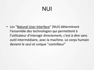 NUI
• Les "Natural User Interface" (NUI) déterminent
l'ensemble des technologies qui permettent à
l'utilisateur d'interagir directement, c'est-à-dire sans
outil intermédiaire, avec la machine. Le corps humain
devient le seul et unique "contrôleur"
 