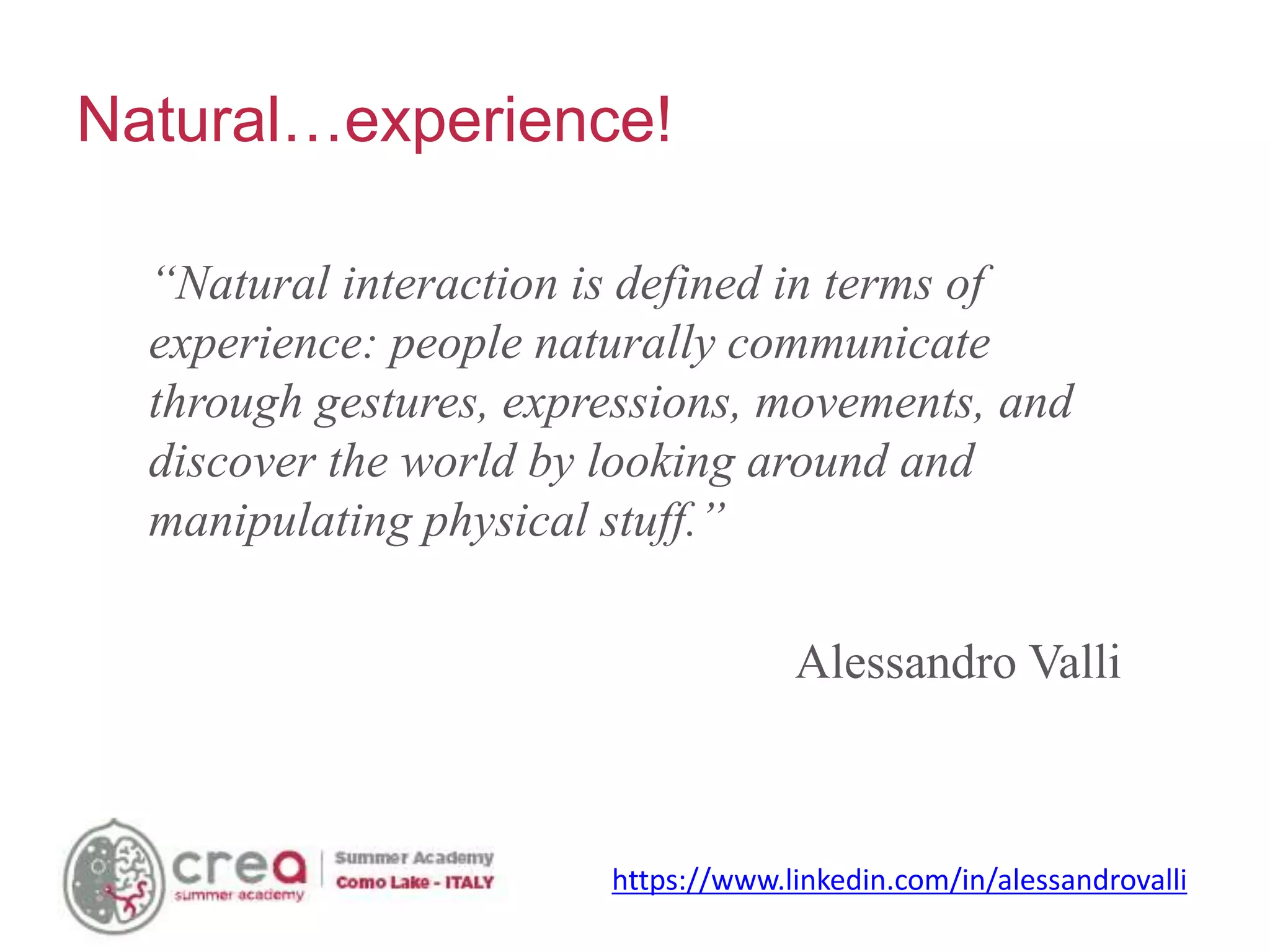 Natural…experience!
“Natural interaction is defined in terms of
experience: people naturally communicate
through gestures, expressions, movements, and
discover the world by looking around and
manipulating physical stuff.”
Alessandro Valli
https://www.linkedin.com/in/alessandrovalli
 