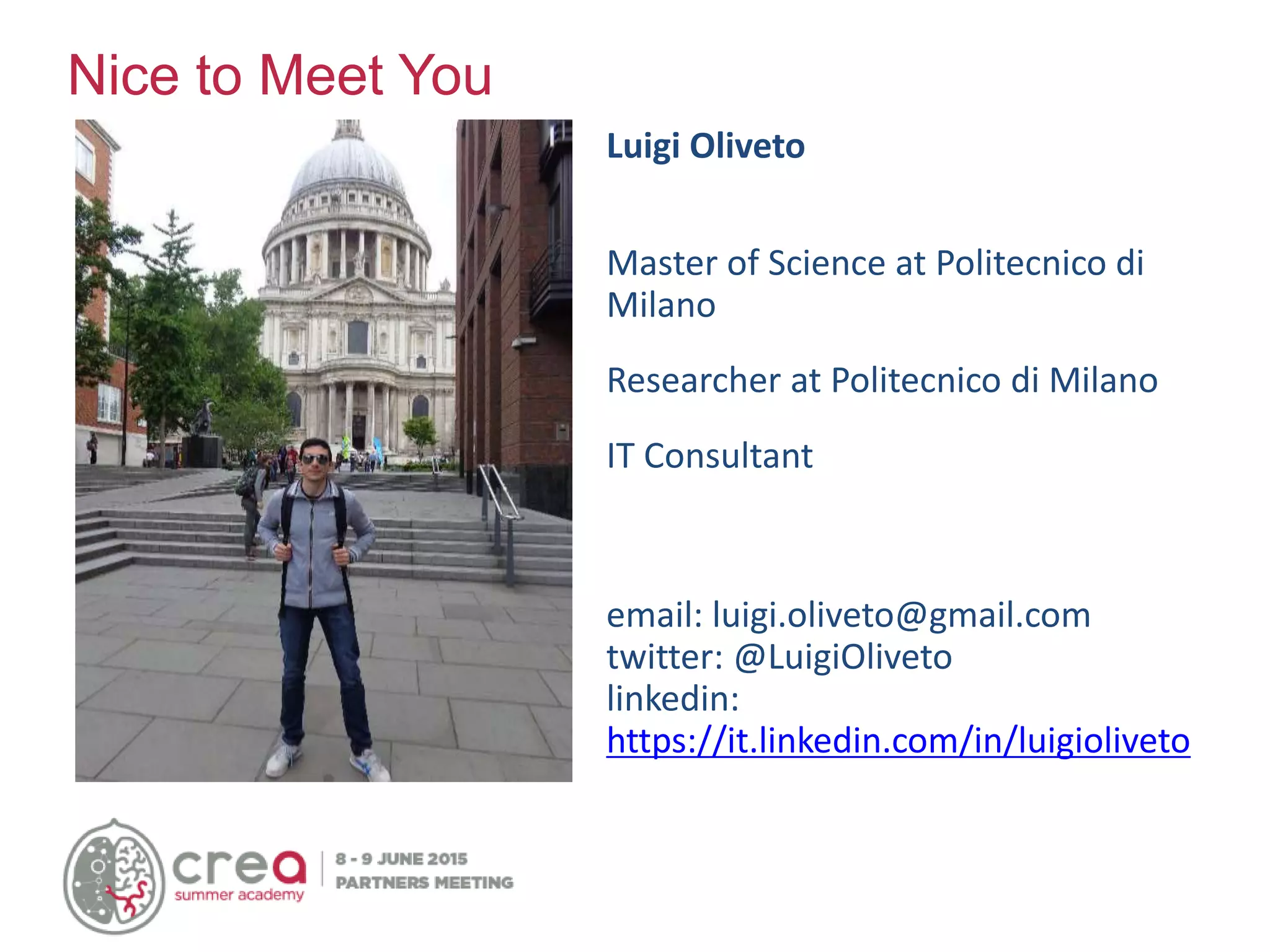 Luigi Oliveto
Master of Science at Politecnico di
Milano
Researcher at Politecnico di Milano
IT Consultant
email: luigi.oliveto@gmail.com
twitter: @LuigiOliveto
linkedin:
https://it.linkedin.com/in/luigioliveto
Nice to Meet You
 
