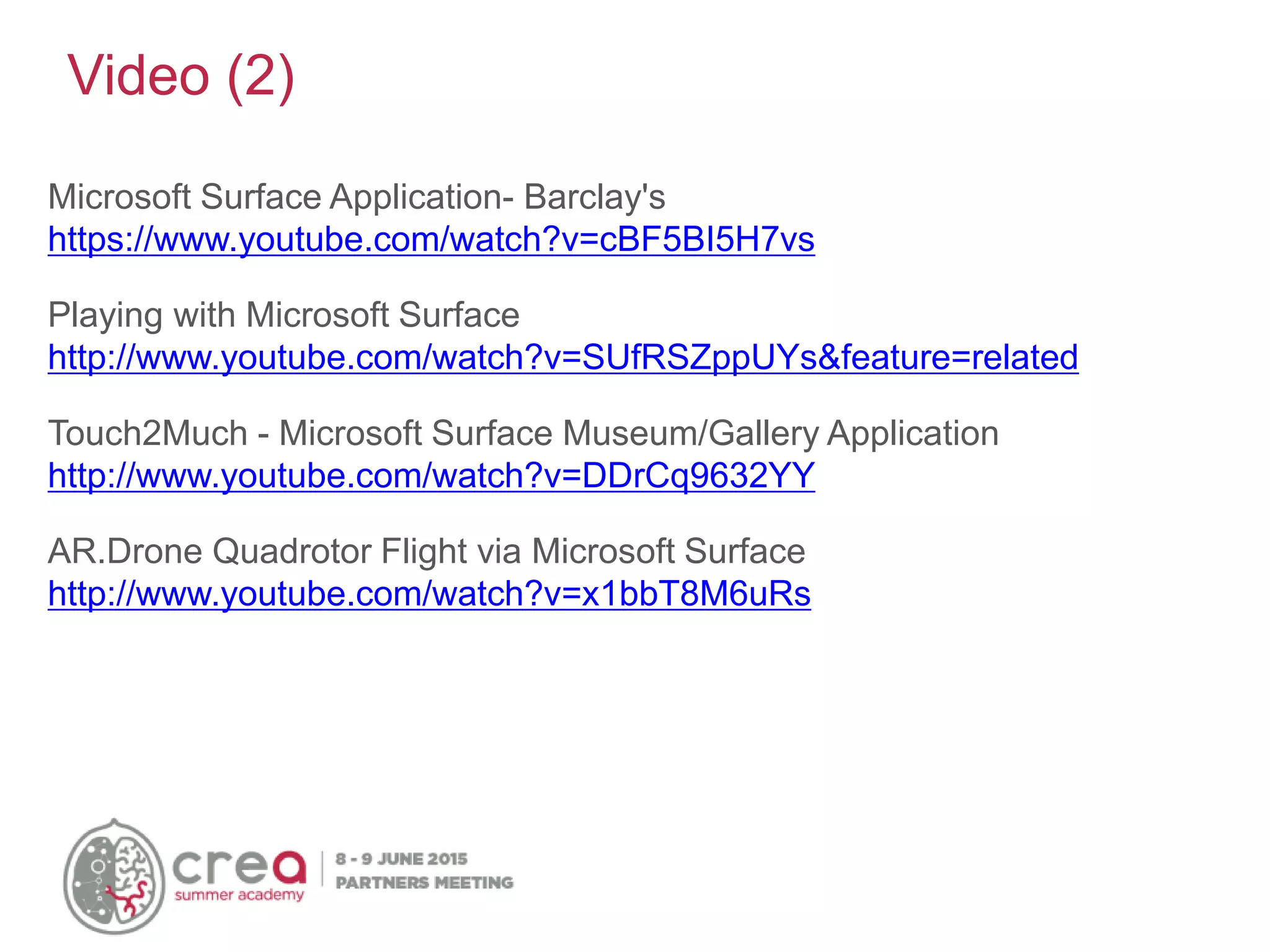 Microsoft Surface Application- Barclay's
https://www.youtube.com/watch?v=cBF5BI5H7vs
Playing with Microsoft Surface
http://www.youtube.com/watch?v=SUfRSZppUYs&feature=related
Touch2Much - Microsoft Surface Museum/Gallery Application
http://www.youtube.com/watch?v=DDrCq9632YY
AR.Drone Quadrotor Flight via Microsoft Surface
http://www.youtube.com/watch?v=x1bbT8M6uRs
Video (2)
 