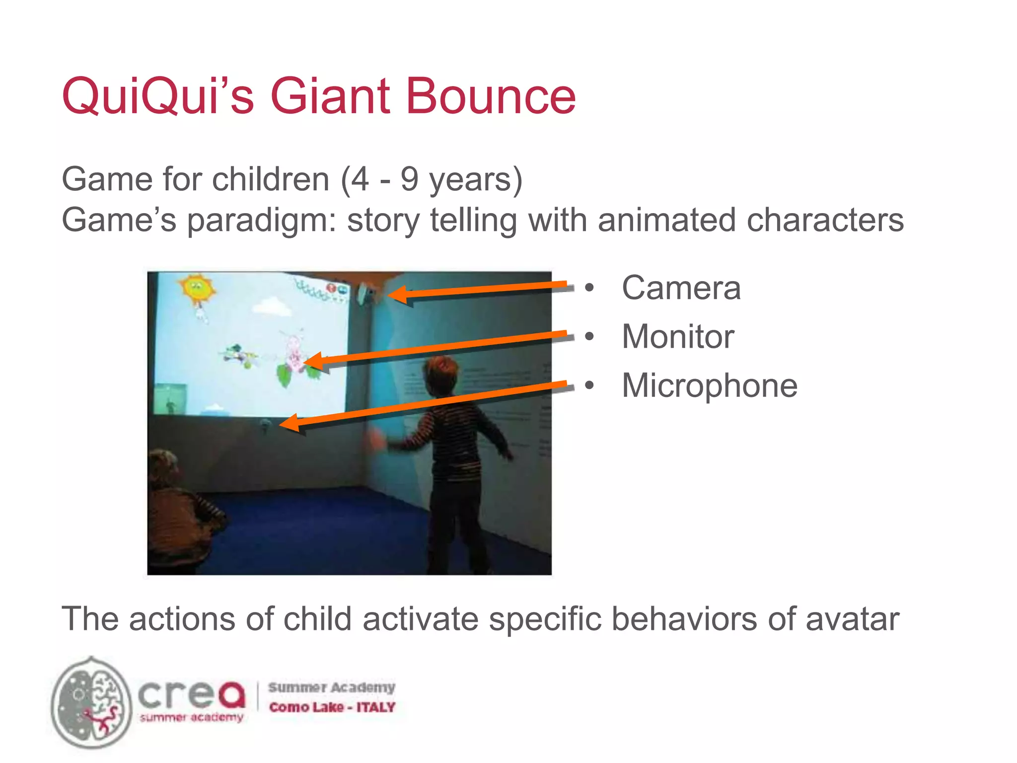 • Camera
• Monitor
• Microphone
QuiQui’s Giant Bounce
Game for children (4 - 9 years)
Game’s paradigm: story telling with animated characters
The actions of child activate specific behaviors of avatar
 