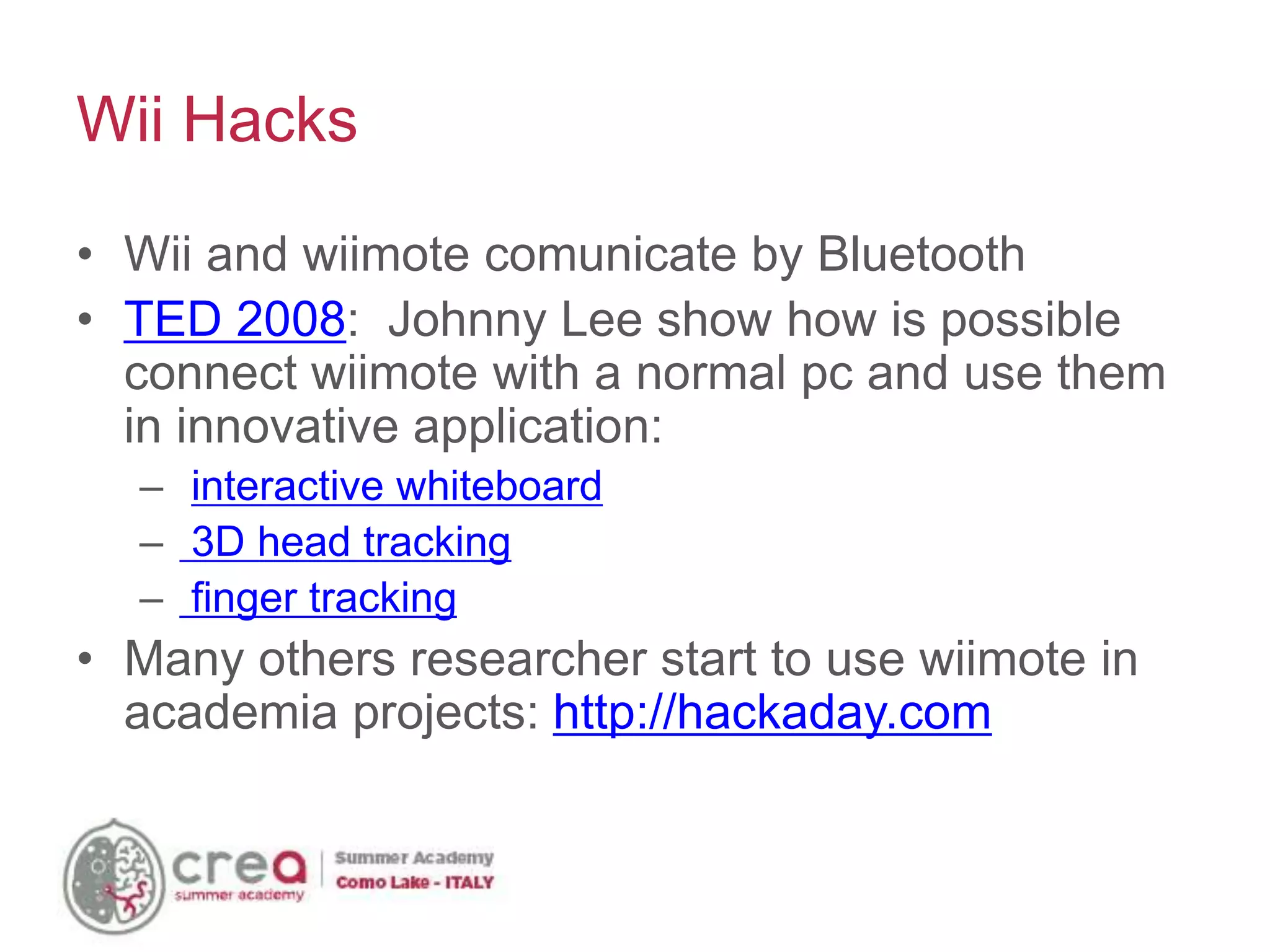 • Wii and wiimote comunicate by Bluetooth
• TED 2008: Johnny Lee show how is possible
connect wiimote with a normal pc and use them
in innovative application:
– interactive whiteboard
– 3D head tracking
– finger tracking
• Many others researcher start to use wiimote in
academia projects: http://hackaday.com
Wii Hacks
 