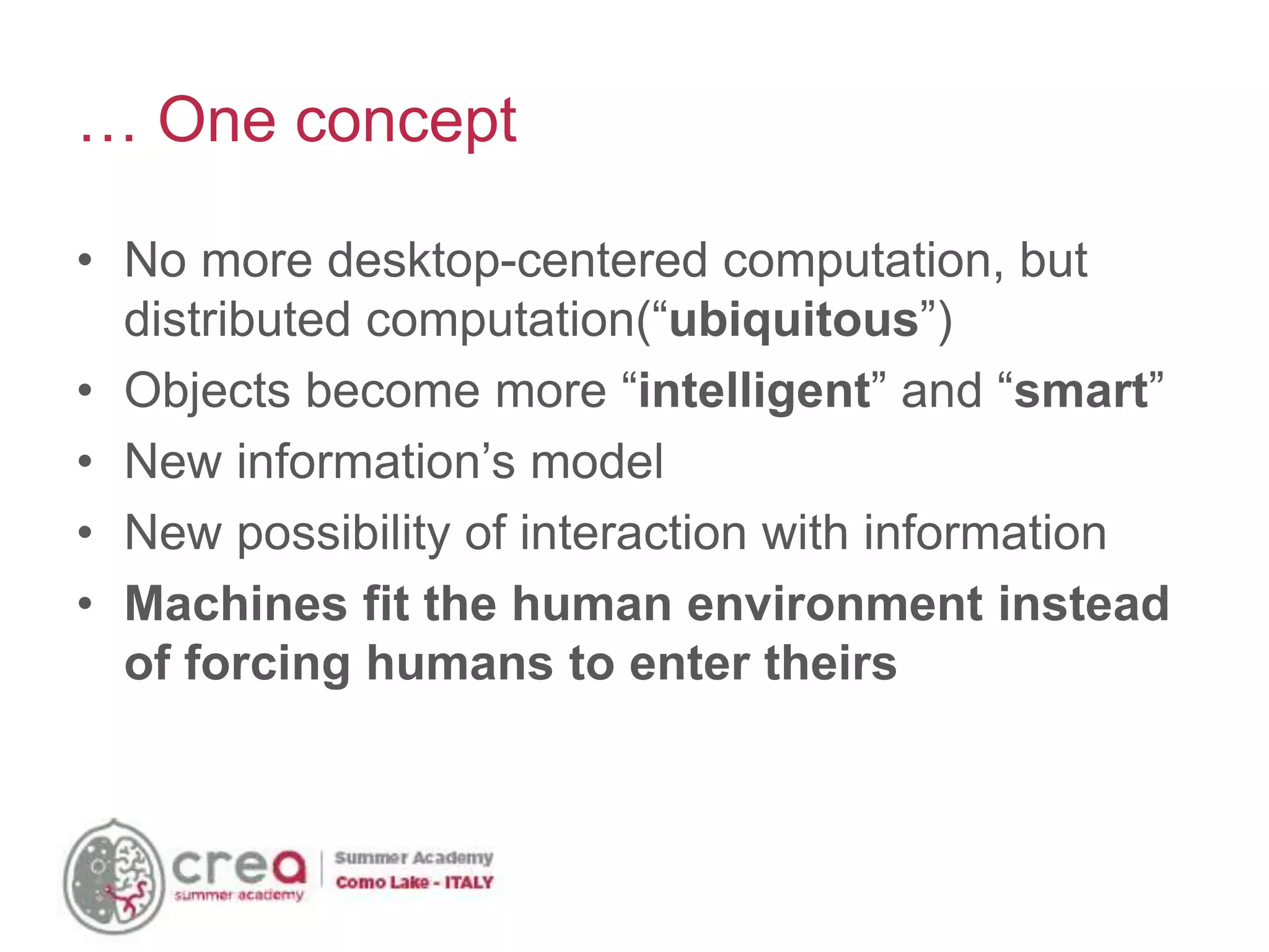 • No more desktop-centered computation, but
distributed computation(“ubiquitous”)
• Objects become more “intelligent” and “smart”
• New information’s model
• New possibility of interaction with information
• Machines fit the human environment instead
of forcing humans to enter theirs
… One concept
 