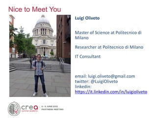 Luigi Oliveto
Master of Science at Politecnico di
Milano
Researcher at Politecnico di Milano
IT Consultant
email: luigi.oliveto@gmail.com
twitter: @LuigiOliveto
linkedin:
https://it.linkedin.com/in/luigioliveto
Nice to Meet You
 