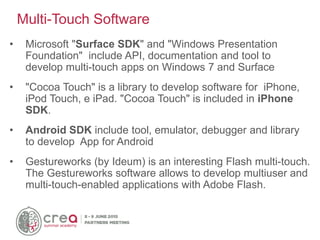 • Microsoft "Surface SDK" and "Windows Presentation
Foundation" include API, documentation and tool to
develop multi-touch apps on Windows 7 and Surface
• "Cocoa Touch" is a library to develop software for iPhone,
iPod Touch, e iPad. "Cocoa Touch" is included in iPhone
SDK.
• Android SDK include tool, emulator, debugger and library
to develop App for Android
• Gestureworks (by Ideum) is an interesting Flash multi-touch.
The Gestureworks software allows to develop multiuser and
multi-touch-enabled applications with Adobe Flash.
Multi-Touch Software
 