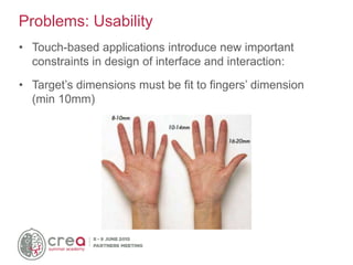 • Touch-based applications introduce new important
constraints in design of interface and interaction:
• Target’s dimensions must be fit to fingers’ dimension
(min 10mm)
Problems: Usability
 