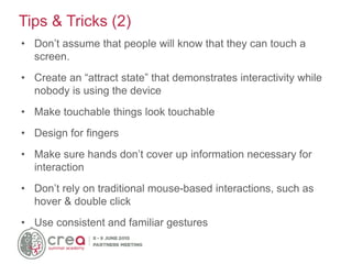 • Don’t assume that people will know that they can touch a
screen.
• Create an “attract state” that demonstrates interactivity while
nobody is using the device
• Make touchable things look touchable
• Design for fingers
• Make sure hands don’t cover up information necessary for
interaction
• Don’t rely on traditional mouse-based interactions, such as
hover & double click
• Use consistent and familiar gestures
Tips & Tricks (2)
 