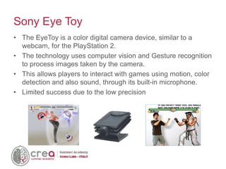 • The EyeToy is a color digital camera device, similar to a
webcam, for the PlayStation 2.
• The technology uses computer vision and Gesture recognition
to process images taken by the camera.
• This allows players to interact with games using motion, color
detection and also sound, through its built-in microphone.
• Limited success due to the low precision
Sony Eye Toy
 