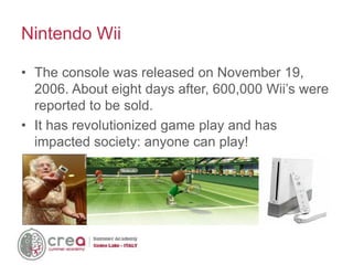 • The console was released on November 19,
2006. About eight days after, 600,000 Wii’s were
reported to be sold.
• It has revolutionized game play and has
impacted society: anyone can play!
Nintendo Wii
 