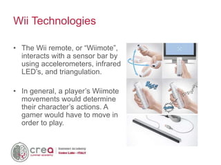 • The Wii remote, or “Wiimote”,
interacts with a sensor bar by
using accelerometers, infrared
LED’s, and triangulation.
• In general, a player’s Wiimote
movements would determine
their character’s actions. A
gamer would have to move in
order to play.
Wii Technologies
 