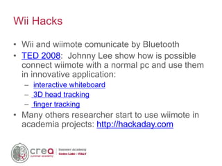 • Wii and wiimote comunicate by Bluetooth
• TED 2008: Johnny Lee show how is possible
connect wiimote with a normal pc and use them
in innovative application:
– interactive whiteboard
– 3D head tracking
– finger tracking
• Many others researcher start to use wiimote in
academia projects: http://hackaday.com
Wii Hacks
 